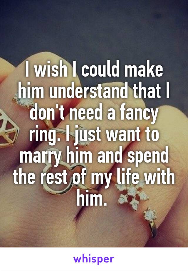 I wish I could make him understand that I don't need a fancy ring. I just want to marry him and spend the rest of my life with him. 