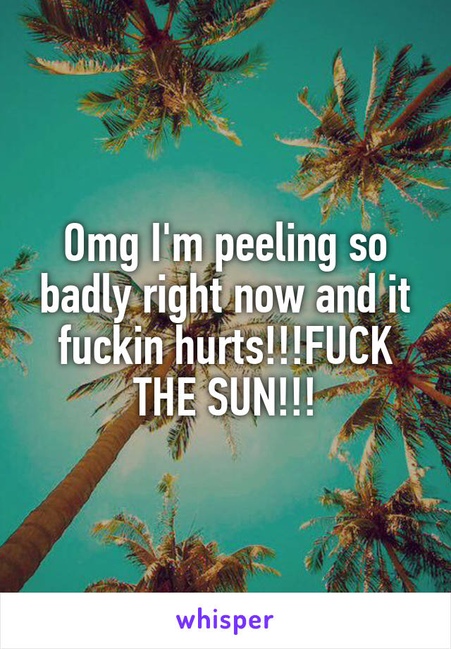 Omg I'm peeling so badly right now and it fuckin hurts!!!FUCK THE SUN!!!