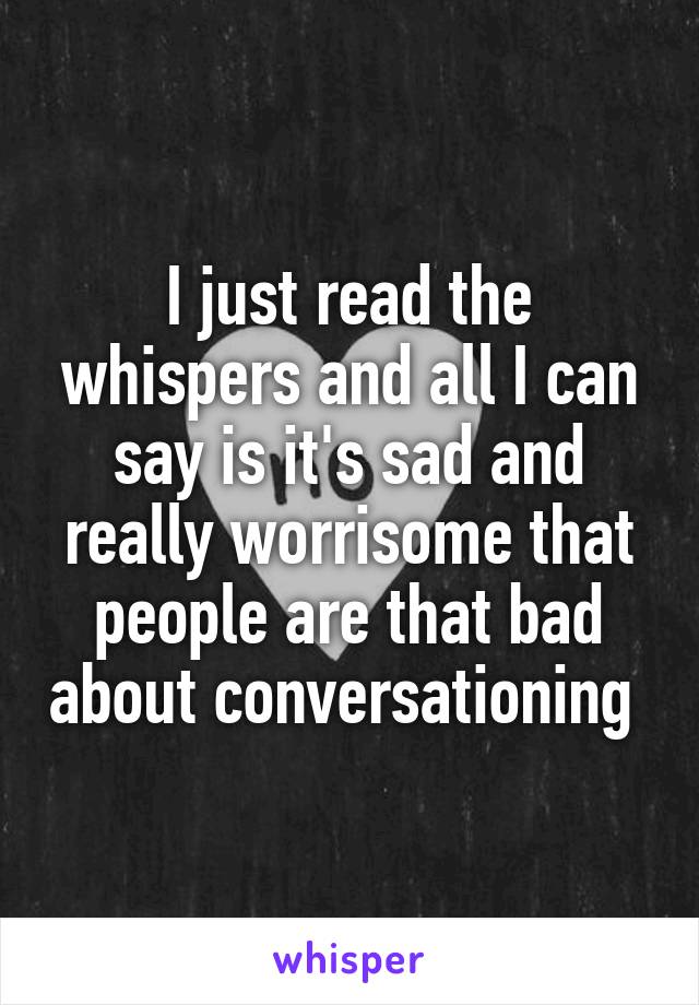 I just read the whispers and all I can say is it's sad and really worrisome that people are that bad about conversationing 