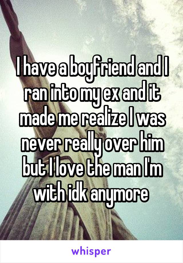 I have a boyfriend and I ran into my ex and it made me realize I was never really over him but I love the man I'm with idk anymore 