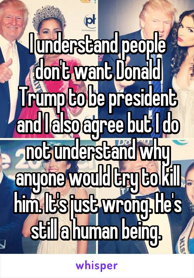 I understand people don't want Donald Trump to be president and I also agree but I do not understand why anyone would try to kill him. It's just wrong. He's still a human being. 