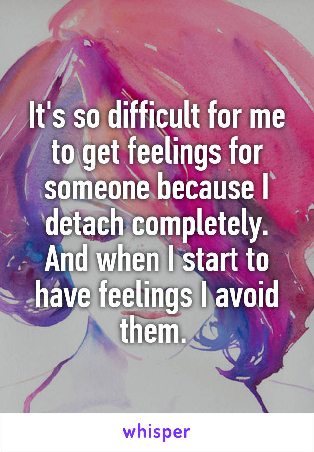 It's so difficult for me to get feelings for someone because I detach completely. And when I start to have feelings I avoid them. 