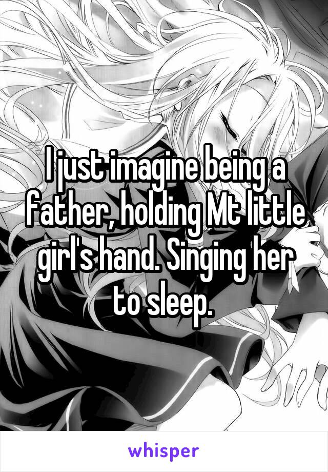 I just imagine being a father, holding Mt little girl's hand. Singing her to sleep. 