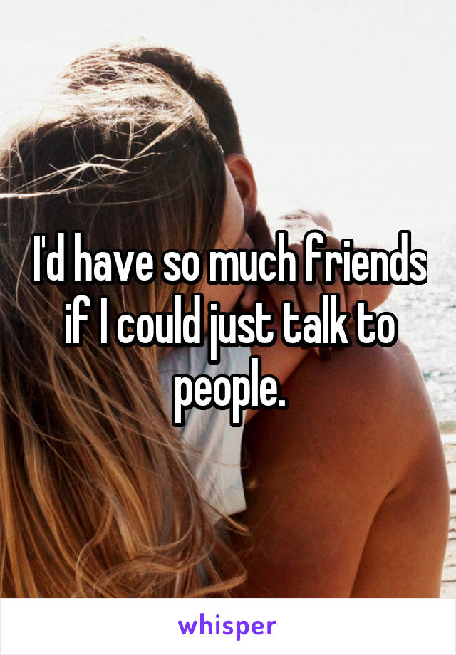 I'd have so much friends if I could just talk to people.