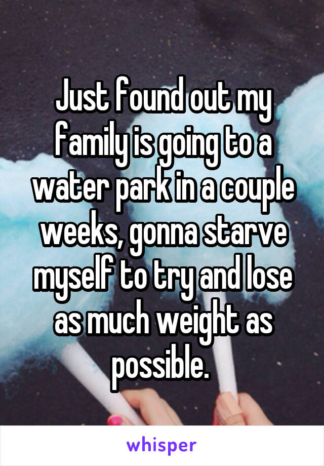 Just found out my family is going to a water park in a couple weeks, gonna starve myself to try and lose as much weight as possible. 