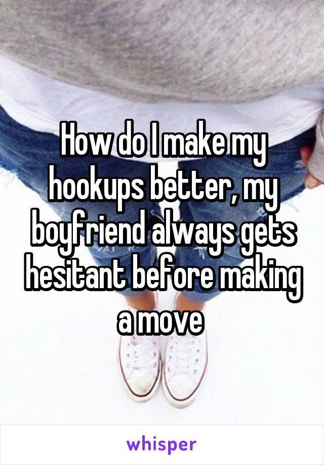 How do I make my hookups better, my boyfriend always gets hesitant before making a move 