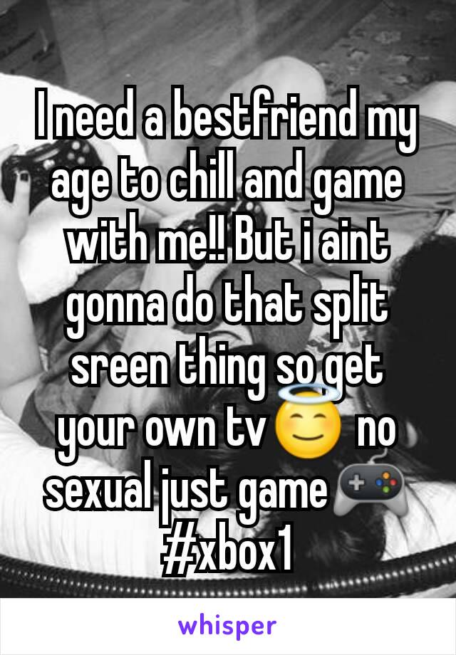 I need a bestfriend my age to chill and game with me!! But i aint gonna do that split sreen thing so get your own tv😇 no sexual just game🎮
#xbox1