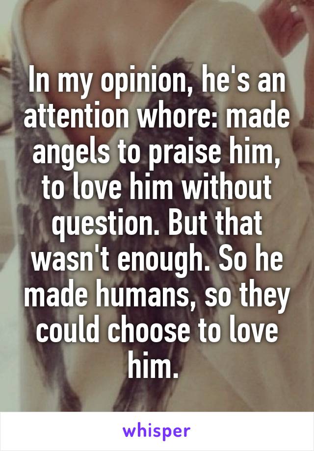 In my opinion, he's an attention whore: made angels to praise him, to love him without question. But that wasn't enough. So he made humans, so they could choose to love him. 