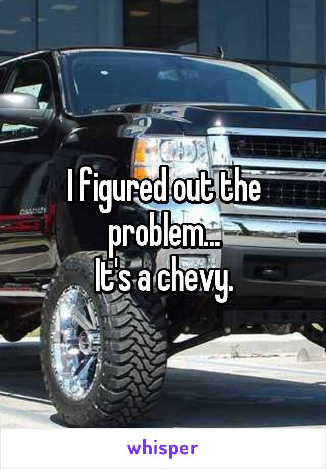 I figured out the problem...
It's a chevy.