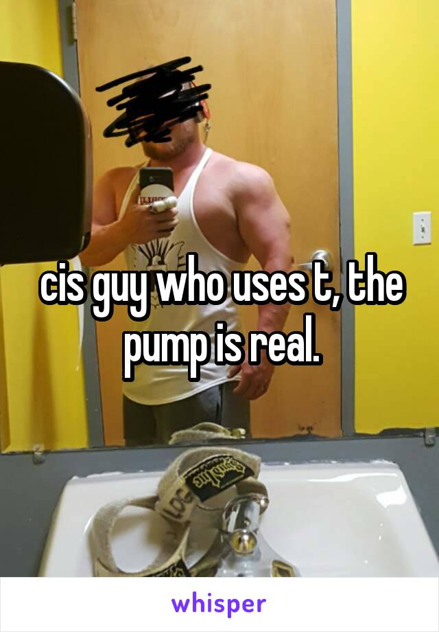 cis guy who uses t, the pump is real.