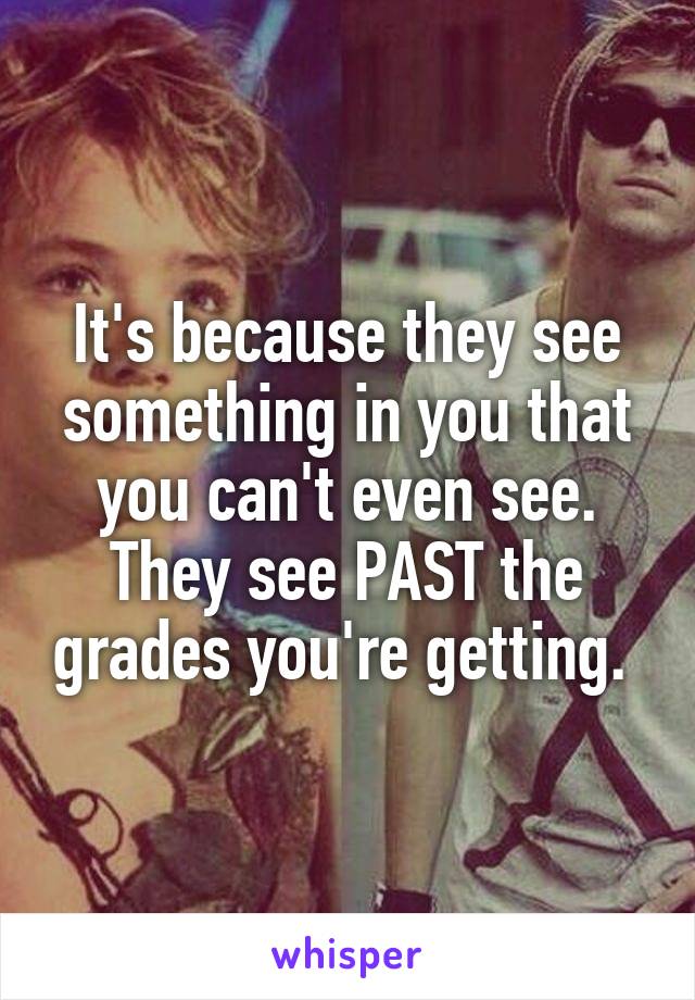 It's because they see something in you that you can't even see. They see PAST the grades you're getting. 