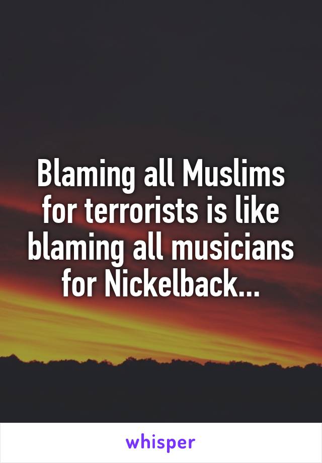 Blaming all Muslims for terrorists is like blaming all musicians for Nickelback...