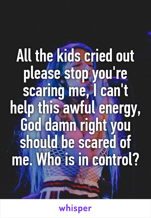 All the kids cried out please stop you're scaring me, I can't help this awful energy, God damn right you should be scared of me. Who is in control?