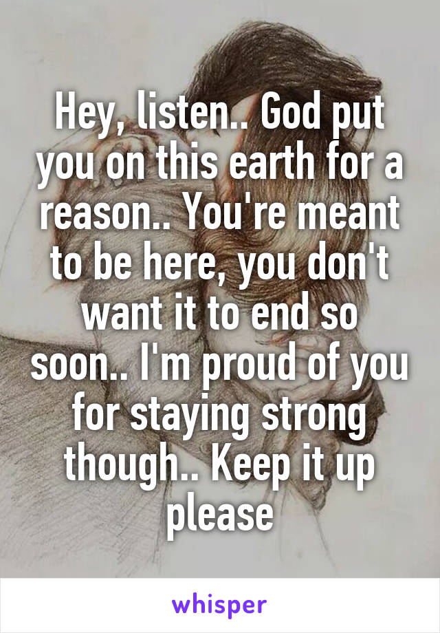 Hey, listen.. God put you on this earth for a reason.. You're meant to be here, you don't want it to end so soon.. I'm proud of you for staying strong though.. Keep it up please