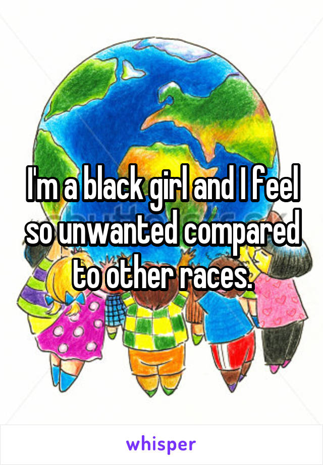 I'm a black girl and I feel so unwanted compared to other races.