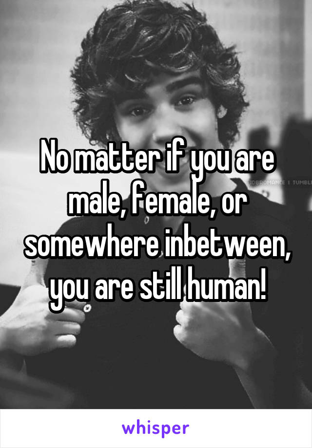 No matter if you are male, female, or somewhere inbetween, you are still human!