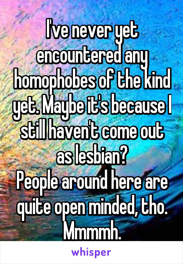 I've never yet encountered any homophobes of the kind yet. Maybe it's because I still haven't come out as lesbian?
People around here are quite open minded, tho.
Mmmmh.