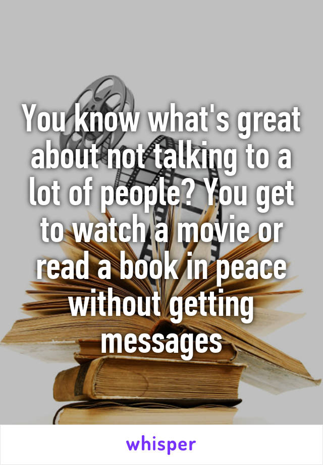 You know what's great about not talking to a lot of people? You get to watch a movie or read a book in peace without getting messages