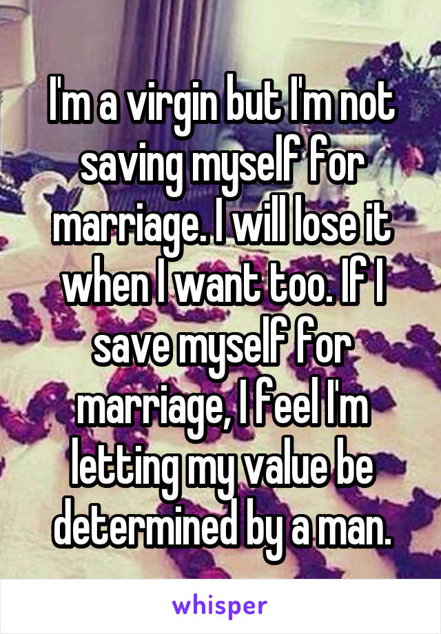 I'm a virgin but I'm not saving myself for marriage. I will lose it when I want too. If I save myself for marriage, I feel I'm letting my value be determined by a man.