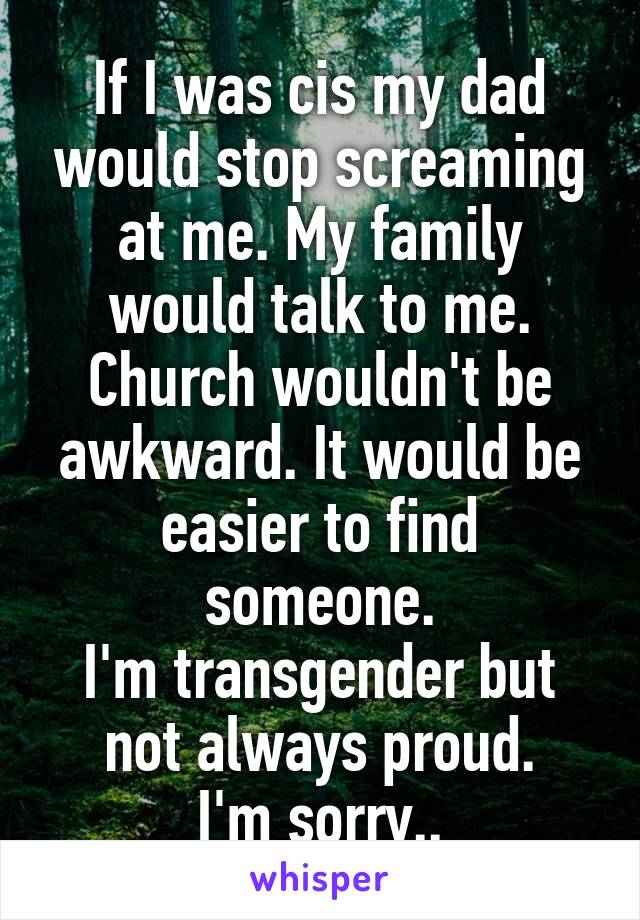 If I was cis my dad would stop screaming at me. My family would talk to me. Church wouldn't be awkward. It would be easier to find someone.
I'm transgender but not always proud.
I'm sorry..