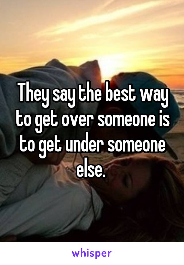 They say the best way to get over someone is to get under someone else. 