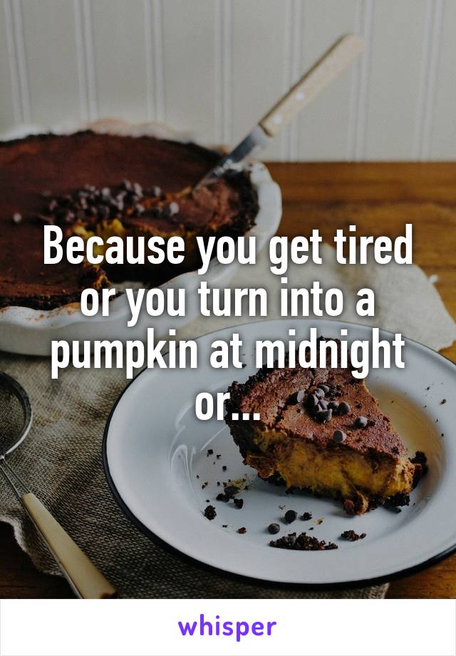 Because you get tired or you turn into a pumpkin at midnight or...