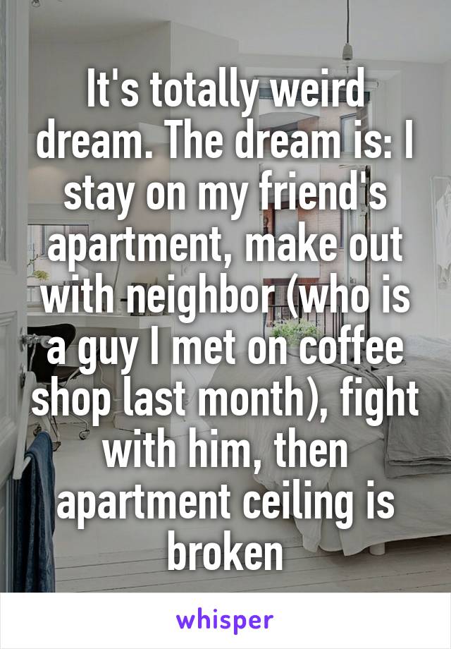 It's totally weird dream. The dream is: I stay on my friend's apartment, make out with neighbor (who is a guy I met on coffee shop last month), fight with him, then apartment ceiling is broken