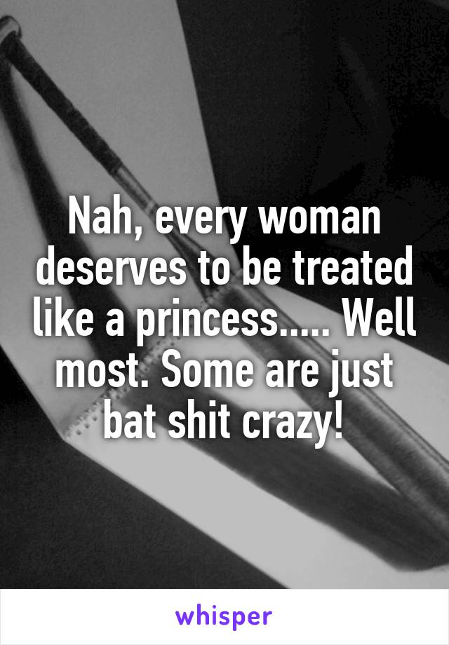 Nah, every woman deserves to be treated like a princess..... Well most. Some are just bat shit crazy!