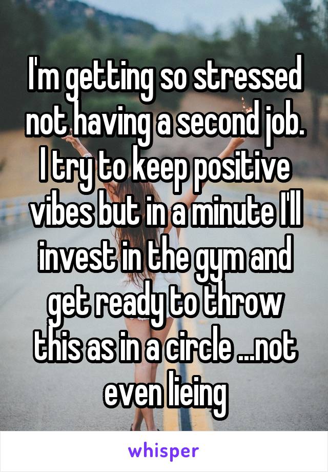 I'm getting so stressed not having a second job. I try to keep positive vibes but in a minute I'll invest in the gym and get ready to throw this as in a circle ...not even lieing