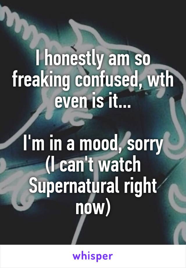 I honestly am so freaking confused, wth even is it...

I'm in a mood, sorry
(I can't watch Supernatural right now)