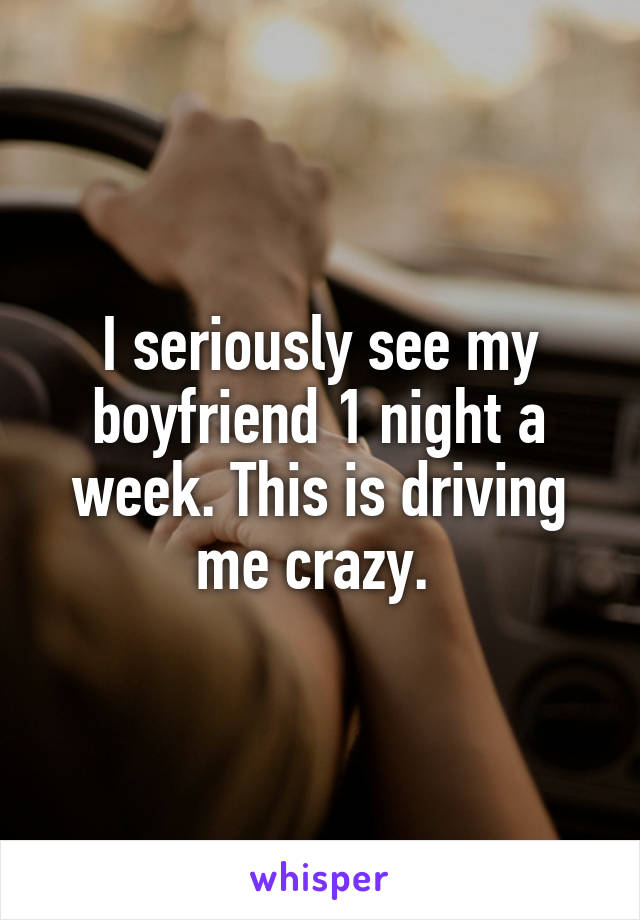 I seriously see my boyfriend 1 night a week. This is driving me crazy. 