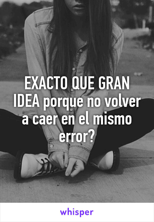 EXACTO QUE GRAN IDEA porque no volver a caer en el mismo error?