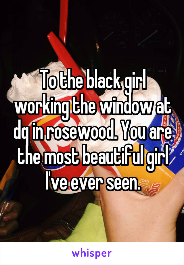 To the black girl working the window at dq in rosewood. You are the most beautiful girl I've ever seen.