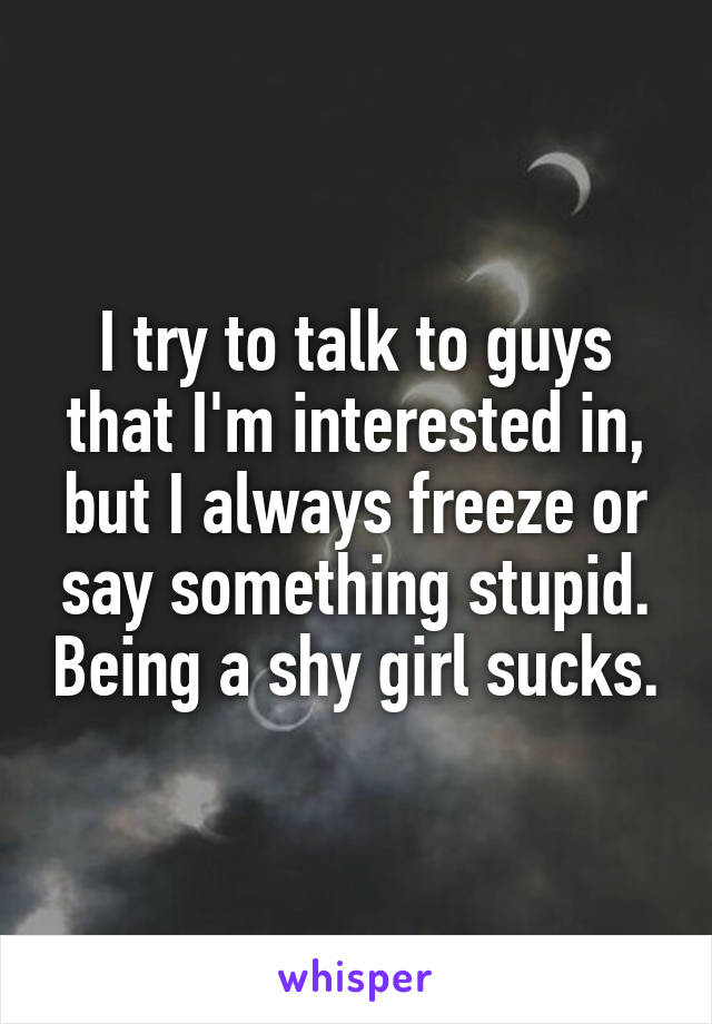 I try to talk to guys that I'm interested in, but I always freeze or say something stupid. Being a shy girl sucks.