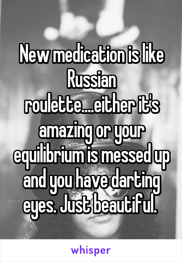 New medication is like Russian roulette....either it's amazing or your equilibrium is messed up and you have darting eyes. Just beautiful. 