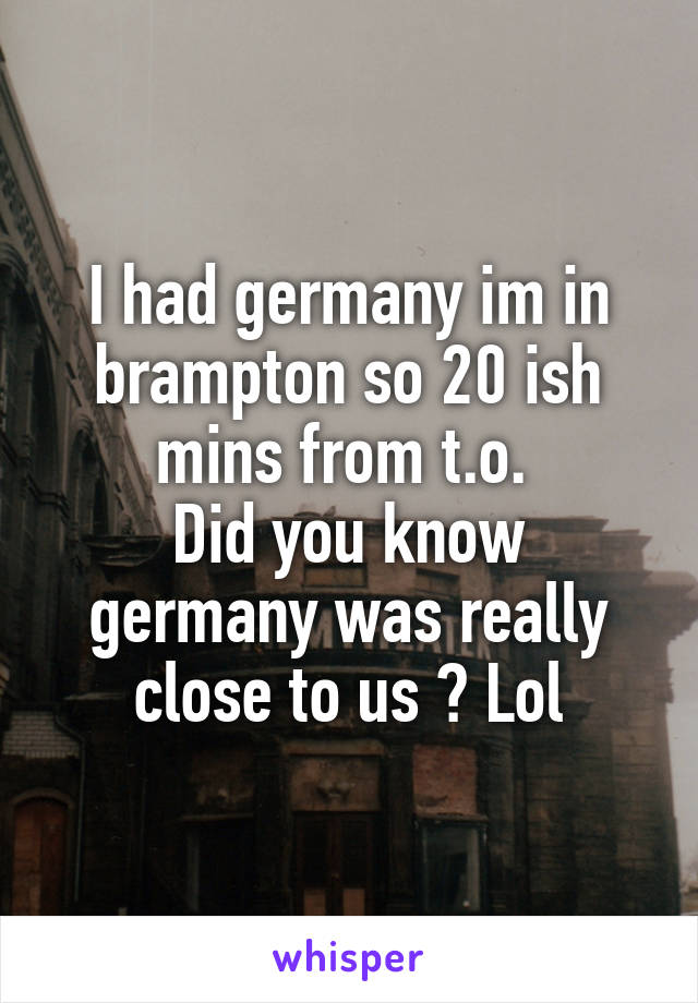 I had germany im in brampton so 20 ish mins from t.o. 
Did you know germany was really close to us ? Lol