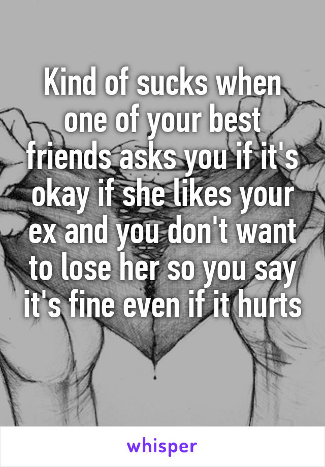 Kind of sucks when one of your best friends asks you if it's okay if she likes your ex and you don't want to lose her so you say it's fine even if it hurts 
