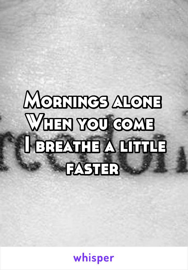 Mornings alone 
When you come  
I breathe a little faster 