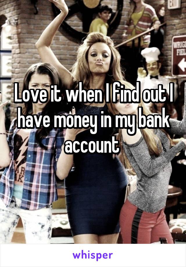 Love it when I find out I have money in my bank account 
