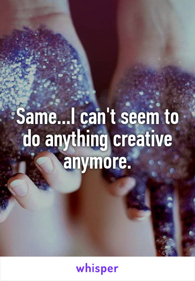 Same...I can't seem to do anything creative anymore.