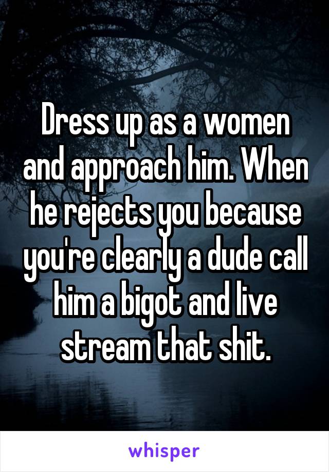 Dress up as a women and approach him. When he rejects you because you're clearly a dude call him a bigot and live stream that shit.