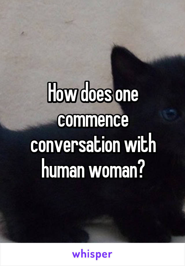 How does one commence conversation with human woman?