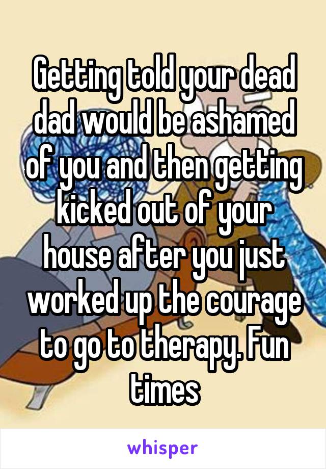 Getting told your dead dad would be ashamed of you and then getting kicked out of your house after you just worked up the courage to go to therapy. Fun times