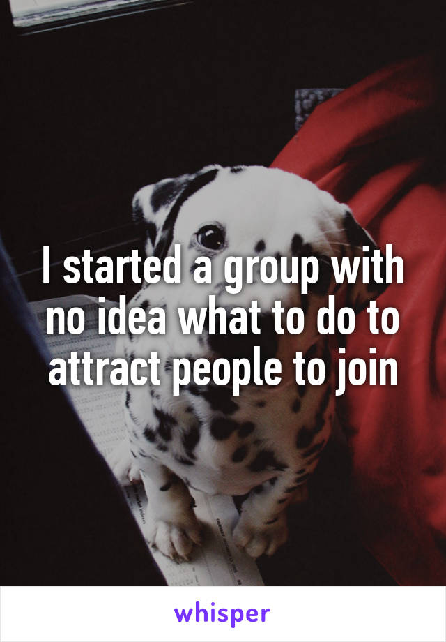 I started a group with no idea what to do to attract people to join