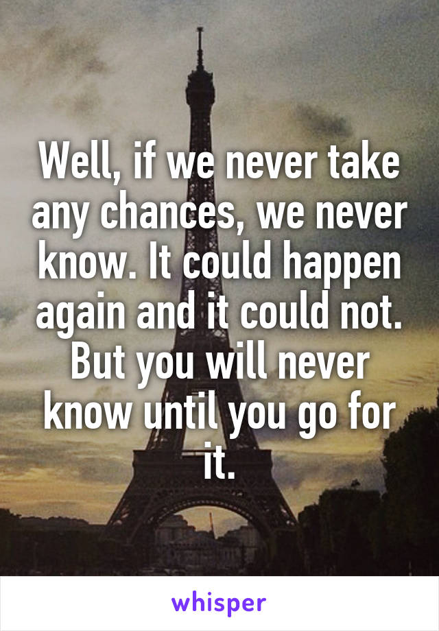 Well, if we never take any chances, we never know. It could happen again and it could not. But you will never know until you go for it.