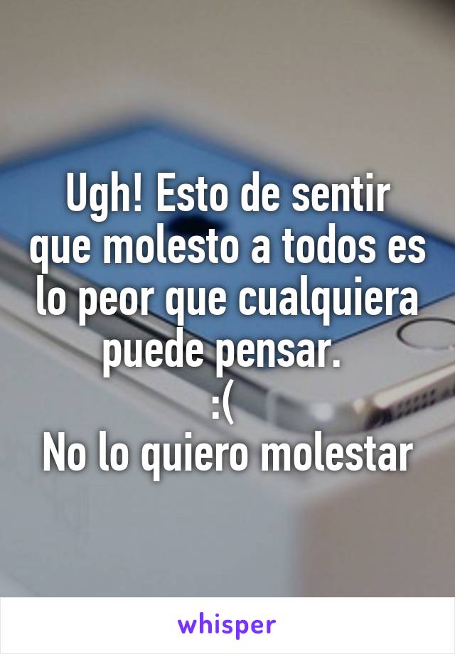 Ugh! Esto de sentir que molesto a todos es lo peor que cualquiera puede pensar. 
:( 
No lo quiero molestar