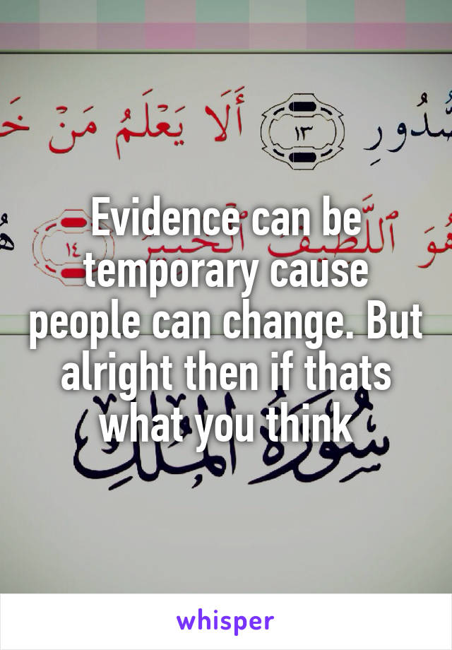 Evidence can be temporary cause people can change. But alright then if thats what you think