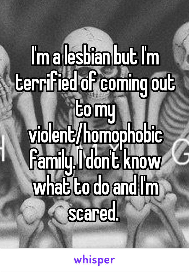 I'm a lesbian but I'm terrified of coming out to my violent/homophobic family. I don't know what to do and I'm scared. 