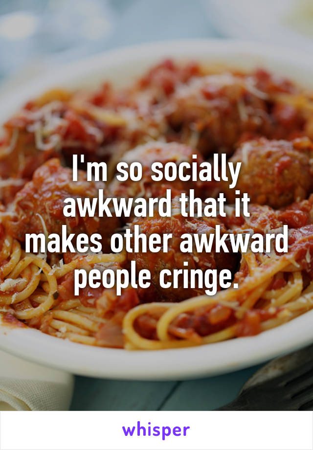 I'm so socially awkward that it makes other awkward people cringe.