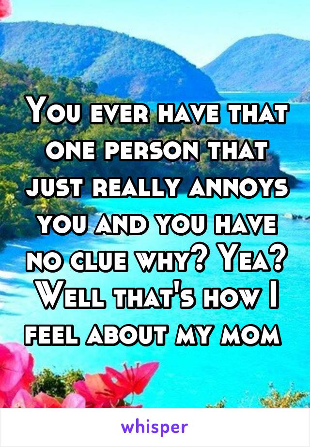 You ever have that one person that just really annoys you and you have no clue why? Yea? Well that's how I feel about my mom 